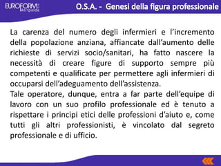 La carenza del numero degli infermieri e l’incremento
della popolazione anziana, affiancate dall’aumento delle
richieste di servizi socio/sanitari, ha fatto nascere la
necessità di creare figure di supporto sempre più
competenti e qualificate per permettere agli infermieri di
occuparsi dell’adeguamento dell’assistenza.
Tale operatore, dunque, entra a far parte dell’equipe di
lavoro con un suo profilo professionale ed è tenuto a
rispettare i principi etici delle professioni d’aiuto e, come
tutti gli altri professionisti, è vincolato dal segreto
professionale e di ufficio.
 