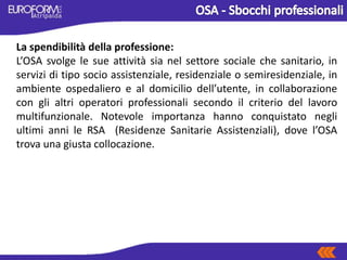 La spendibilità della professione:
L’OSA svolge le sue attività sia nel settore sociale che sanitario, in
servizi di tipo socio assistenziale, residenziale o semiresidenziale, in
ambiente ospedaliero e al domicilio dell’utente, in collaborazione
con gli altri operatori professionali secondo il criterio del lavoro
multifunzionale. Notevole importanza hanno conquistato negli
ultimi anni le RSA (Residenze Sanitarie Assistenziali), dove l’OSA
trova una giusta collocazione.
 