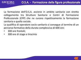 La formazione dell'O.S.A. avviene in ambito sanitario con stretto
collegamento tra Strutture Sanitarie e Centri di Formazione
Professionale (CFP) che ne curano rispettivamente la formazione
sanitaria e quella sociale.
La qualifica di operatore socio sanitario si consegue al termine di un
percorso formativo della durata complessiva di 600 ore:
• 300 ore frontali;
• 300 ore di stage e tirocinio
 