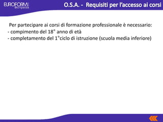 Per partecipare ai corsi di formazione professionale è necessario:
- compimento del 18° anno di età
- completamento del 1°ciclo di istruzione (scuola media inferiore)
 