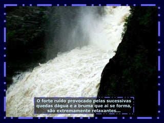 O forte ruído provocado pelas sucessivas quedas dágua e a bruma que aí se forma, são extremamente relaxantes... 