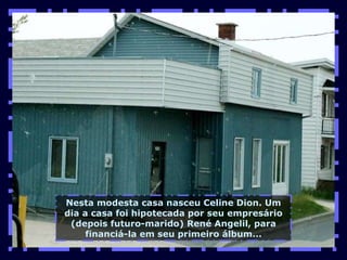 Nesta modesta casa nasceu Celine Dion. Um dia a casa foi hipotecada por seu empresário (depois futuro-marido) René Angelil, para financiá-la em seu primeiro álbum... 