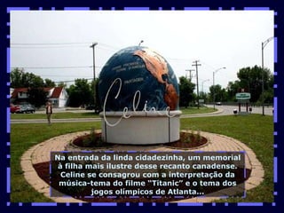 Na entrada da linda cidadezinha, um memorial à filha mais ilustre desse recanto canadense. Celine se consagrou com a interpretação da música-tema do filme “Titanic” e o tema dos jogos olímpicos de Atlanta... 