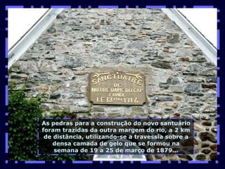 As pedras para a construção do novo santuário foram trazidas da outra margem do rio, a 2 km de distância, utilizando-se a travessia sobre a densa camada de gelo que se formou na semana de 19 a 25 de março de 1879... 