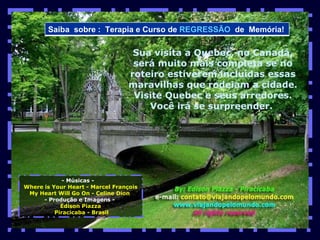 - Músicas -  Where is Your Heart - Marcel François My Heart Will Go On - Celine Dion  - Produção e Imagens -  Edison Piazza Piracicaba - Brasil Sua visita a Quebec, no Canadá, será muito mais completa se no roteiro estiverem incluídas essas maravilhas que rodeiam a cidade. Visite Quebec e seus arredores. Você irá se surpreender.  Saiba  sobre :  Terapia e Curso de  REGRESSÃO   de  Memória!  