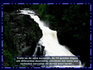 Trata-se de uma sucessão de 74 quedas dágua em diferentes desníveis, correndo em meio aos rochedos cercados de densa área verde... 