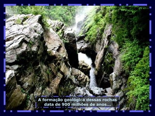 A formação geológica dessas rochas data de 900 milhões de anos... 