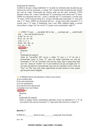 Explicação da resposta:
Lembre-se de que o artigo indefinido "a" só pode ser utilizado antes de palavras que
iniciem por som de consoante, e o artigo "an", somente antes de palavras que iniciem
por som de vogal. Escrevendo por extenso cada um dos anos, teríamos: (1991)
nineteen ninety one - como é iniciado por "n" (consoante), está correto usar "a" antes.
(2009) two thousand and nine - como é iniciado por "t" (consoante), é correto usar
"a" antes. (1625) sixteen twenty five - já que é iniciado pela consosante "s", está certo
usar o "a" antes. (2002) two thousand and two - já que inicia pela consoante "t", é
correto usar o "a" antes. E finalmente, com o ano 1880: eighteen eighty, o correto
seria utilizar o artigo "an" em vez de "a", já que o ano começa pela vogal "e".
(FMU) "I want ___ one-dollar bill to buy ___ envelope and ___ useful book",
said ___ boy who has just arrived.
a) the - an - an - an
b) an - an - an - the
c) an - a - a - a
d) the - the - the - an
e) a - an - a - the
Resposta:
E
Explicação da resposta:
Antes de "one-dollar bill" usa-se o artigo "a" pois a o "o" de one é
pronunciado como se fosse "w" (que em inglês representa um som de
consoante). O "en" de "envelope" tem som de vogal, logo o artigo antes dele
será "an". Antes de "useful" vai "a" pois lembre-se de que em inglês esse "u"
em início de palavras é pronunciado com som de consoante (/yoo/). Antes de
"boy" vai "the" pois está sendo especificado de qual menino se trata: aquele
que há pouco havia chegado.
(UFRGS) Choose the alternative which is not correct:
a) An excellent idea
b) An one-armed man
c) A new perspective
d) A universe to be discovered
e) Another ewer was broken.
Resposta:
B
Explicação da resposta:
Todos os artigos foram corretamente aplicados exceto na alternativa b: o "o" de
"one-armed" tem som da consoante "w", logo antes dele teria de ir o artigo "a".
Questão: 1
(UNIP) It’s ________ honor to meet ________ young lady from Sweden.
a) a / an
TEACHER- MARINA – Inglês-UNIBE=> Pré-Militar
 