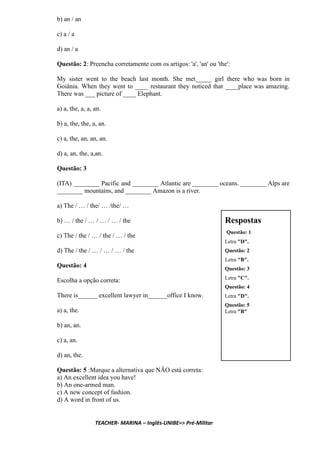 b) an / an
c) a / a
d) an / a
Questão: 2: Preencha corretamente com os artigos: 'a', 'an' ou 'the':
My sister went to the beach last month. She met_____ girl there who was born in
Goiânia. When they went to ____ restaurant they noticed that ____place was amazing.
There was ___ picture of ____ Elephant.
a) a, the, a, a, an.
b) a, the, the, a, an.
c) a, the, an, an, an.
d) a, an, the, a,an.
Questão: 3
(ITA) ________ Pacific and ________ Atlantic are ________ oceans. ________ Alps are
________ mountains, and ________ Amazon is a river.
a) The / … / the/ … /the/ …
b) … / the / … / … / … / the
c) The / the / … / the / … / the
d) The / the / … / … / … / the
Questão: 4
Escolha a opção correta:
There is______ excellent lawyer in______office I know.
a) a, the.
b) an, an.
c) a, an.
d) an, the.
Questão: 5 :Marque a alternativa que NÃO está correta:
a) An excellent idea you have!
b) An one-armed man.
c) A new concept of fashion.
d) A word in front of us.
TEACHER- MARINA – Inglês-UNIBE=> Pré-Militar
 