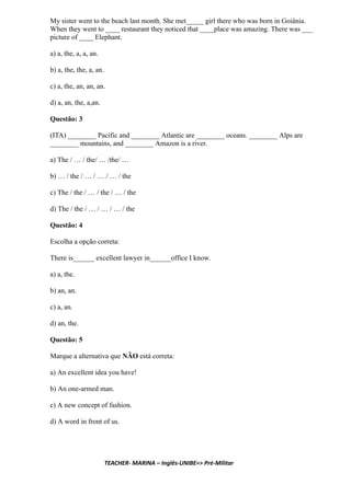My sister went to the beach last month. She met_____ girl there who was born in Goiânia.
When they went to ____ restaurant they noticed that ____place was amazing. There was ___
picture of ____ Elephant.
a) a, the, a, a, an.
b) a, the, the, a, an.
c) a, the, an, an, an.
d) a, an, the, a,an.
Questão: 3
(ITA) ________ Pacific and ________ Atlantic are ________ oceans. ________ Alps are
________ mountains, and ________ Amazon is a river.
a) The / … / the/ … /the/ …
b) … / the / … / … / … / the
c) The / the / … / the / … / the
d) The / the / … / … / … / the
Questão: 4
Escolha a opção correta:
There is______ excellent lawyer in______office I know.
a) a, the.
b) an, an.
c) a, an.
d) an, the.
Questão: 5
Marque a alternativa que NÃO está correta:
a) An excellent idea you have!
b) An one-armed man.
c) A new concept of fashion.
d) A word in front of us.
TEACHER- MARINA – Inglês-UNIBE=> Pré-Militar
 