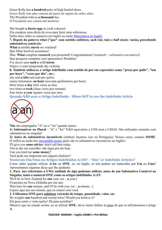 Grace Kelly has a hundred pairs of high-heeled shoes.
Grace Kelly tem uma centena de pares de sapato de saltos altos.
The President told us a thousand lies.
O Presidente nos contou mil mentiras.
She bought a dozen eggs to cook a dessert.
Ela comprou uma dúzia de ovos para fazer uma sobremesa.
Saiba mais sobre os números em inglês na seção Matemática no Inglês.
7. Depois da palavra what ("que" com sentido enfático), such (tal, tais) e half (meio / meia), precedendo
substantivos contáveis:
What a terrible movie we watched!
Que filme horrível assistimos!
Mas: What complete research you presented! Congratulations! (research = substantivo incontável)
Que pesquisa completa você apresentou! Parabéns!
I've never seen such a wild storm.
Nunca vi uma tempestade tão violenta.
8. Também utiliza-se o artigo indefinido com sentido de por em expressões como "preço por quilo", "km
por hora", "vezes por dia", etc.:
one real a kilo (um real por quilo)
ninety kilometers an hour (noventa quilômetros por hora)
three times a day (três vezes ao dia)
two times a week (duas vezes por semana)
four times a year (quatro vezes por ano)
Quando NÃO usar o Artigo Inde inido - When NOT to use the Inde inite Article
Não são empregados "A" ou o "An" quando temos:
1) Substantivos no Plural - "A" e "An" NÃO equivalem a UNS nem a UMAS. São utilizados somente com
substantivos no singular!
2) Antes de substantivos incontáveis (embora façamos isso no Português). Nesses casos, usamos SOME.
(Confira na seção dos uncoutable nouns quais são os substantivos incontáveis no Inglês):
I'll give you some advice: don't call him today.
Vou te dar um conselho: não ligue pra ele hoje.
Can you lend me some money?
Você pode me emprestar um (algum) dinheiro?
Numerais Um/Uma ou Artigos Inde inidos A/AN? - "One" or Inde inite Articles?
Como saber quando utilizar A/An ou ONE, se, no Inglês, os três podem ser traduzidos por Um ou Uma?
Apresentamos algumas dicas que lhe ajudarão:
1. Para nos referirmos a UMA unidade de algo podemos utilizar, antes de um Substantivo Contável no
Singular, tanto o numeral ONE como os artigos indefinidos A/AN:
We'll be in New Zealand for one year. (or ...a year.)
Ficaremos na Nova Zelândia por um ano.
Wait here for one minute, and I'll be with you. (or ...a minute...)
Espere aqui por um minuto, que eu estarei com você.
2. Utilizamos ONE para enfatizar extensão de tempo, quantidade, valor, etc.
He weights one hundred and twenty kilos! Would you believe it?
Ele pesa cento e vinte quilos! Dá para acreditar?
Observe que na oração acima, ao se utilizar ONE, dá-se maior ênfase ao peso do que se utilizássemos o artigo
A.
TEACHER- MARINA – Inglês-UNIBE=> Pré-Militar
 
