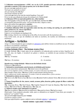3. Utilizamos necessariamente o ONE, em vez de A/AN, quando queremos enfatizar que estamos nos
referindo a somente UMA coisa ou pessoa, em vez de duas ou mais:
Do you want one sandwich or two?
Você quer um sanduíche ou dois?
Are you staying only one day?
Você ficará somente um dia?
I just took one look at her and she started laughing. Crazy girl!
Foi só eu dar uma olhada pra ela que ela começou a rir. Garota doida!
4. Utilizamos ONE na expressão-padrão one...other/another
The choreography works just like this: give me one hand, and then the other...
A coreografia funciona bem assim: você me dá uma mão, e depois a outra...
Bees carry pollen from one plant to another.
As abelhas carregam pólen de uma planta para outra.
5. Também utilizamos ONE em expressões como one day, one evening, one spring, etc. para indicar dia,
noite, primavera, etc. sem os especificar:
Hope to see you again one day.
Espero te ver novamente um (qualquer) dia.
One evening, when he was working late at the office, he receveid a call: the mysterious call...
Uma (certa) noite, em que ele trabalhava até tarde no escritório, ele recebeu um telefonema: o misterioso
telefonena...
Artigos - Articles
Artigo é a classe de palavras que se antepõe ao substantivo para definir, limitar ou modificar seu uso. Os artigos
dividem-se em definido e indefinido.
A seguir, estudaremos cada um deles.
O Artigo De inido (The) - The De inite Article (The)
O Artigo Definido The é usado antes de um substantivo já conhecido pelo ouvinte ou leitor. Significa O, A,
OS, AS, mas, em Inglês, é invariável em gênero e número, ao contrário do que acontece no Português.
Exemplos:
The boy - O menino
The boys - Os meninos
irl - A menina
irls - As meninas
Quando usar o Artigo De inido - When to use the De inite Article
Utiliza-se o The diante de:
1. Substantivos mencionados anteriormente, já definidos pelo locutor:
He wrote some letters and postcards. The letters were to his girlfriend.
Ele escreveu algumas cartas e cartões-postais. As cartas eram para sua namorada.
Mary bought a funny dress. The dress is full of small animals and big flowers.
Mary comprou um vestido engraçado. O vestido é cheio de animaizinhos e flores enormes.
2. Substantivos únicos em sua espécie:
The Sun (o sol), the Moon (a lua), the sky (o céu), the planet Earth (o planeta Terra), the universe (o universo),
etc.
3. Nomes Geográficos de rios, mares, canais, oceanos, pólos, desertos, golfos, grupos de ilhas e cadeias de
montanhas:
The Amazonas River, The Pacif Ocean, The English Channel (O Canal da Mancha), The North Pole, The
Sahara, The Gulf of Mexico, The Bahamas, The Alps, etc.
4. Adjetivos usados como substantivos no plural:
The poor (os pobres), The powerful (os poderosos), The good (os bons), The bad (os maus)
Observação: Como podemos proceder, então, para os substantivos no singular? Como dizer, por exemplo, "o
poderoso" ou "a pobre"? Veja:
The powerful man helped the poor woman.
O poderoso ajudou a pobre.
Note que especificamos a quem o adjetivo está se referindo (adjetivo + substantivo)
TEACHER- MARINA – Inglês-UNIBE=> Pré-Militar
 