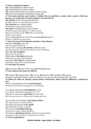 5. Nomes compostos de países:
The United Kingdom (o Reino Unido)
The United States (os Estados Unidos)
The United Arab Emirates (os Emirados Árabes Unidos)
The Dominican Republic (a República Dominicana)
6. Com nomes próprios para indicar a família toda ou especificar a pessoa sobre a qual se fala (mas
nunca se usa artigo antes de nomes próprios e de possessivos):
The Martins went to the restaurant they like.
Os Martin foram ao restaurante que gostam.
The Kennedys are a famous family.
Os Kennedy são uma família famosa.
The John I'm talking about is Jane's brother.
O John de quem estou falando é o irmão da Jane.
Peter is my Friend. (e não "The Peter is my friend")
O Peter é meu amigo.
We are selling our house. (e não "We are selling the our house")
Estamos vendendo (a) nossa casa.
7. Antes de nomes de instrumentos musicais e ritmos/danças:
John plays the piano very well.
John toca piano muito bem.
That girl who is playing the clarinet is Martha's sister.
Aquela garota que está tocando clarinete é irmã da Martha.
Mary likes the saxophone.
Mary gosta de saxofone.
Valéria dances the samba graciously.
Valéria dança samba graciosamente.
Juan dances the tango like a professional.
Juan dança tango como um profissional.
8. Com nomes de jornais:
The Economist, The New York Times, The Washington Post
9. Com a maioria dos nomes de edifícios:
The Capitol, The Empire States, The Louvre, The Kremlin, The Taj Mahal, The Vatican
Exceções: Buckingham Palace e todos os edifícios com a palavra hall (Carnegie Hall, Lilly Hall).
10. Diante de nomes de cinemas, teatros, hotéis, restaurantes, clubes, museus, bibliotecas e galerias de
arte:
There's a foreign film festival at the Paramount.
Há um festival de filmes estrangeiros no Paramount.
I saw Barbra Streisand at the Palladium in 1975.
Eu vi Barbra Streisand no Palladium em 1975.
They have a reservation at the Plaza for next week.
Eles têm uma reserva no Plaza para a semana que vem.
We are going to have dinner at the Chinese Palace.
Nós vamos jantar no Chinese Palace.
They plan to go dancing at the Apollo.
Eles planejam ir dançar no Apollo.
You must visit the British Museum.
Você precisa visitar o Museu Britânico.
The lecture at the Boston Library will start at seven o'clock.
A palestra na Boston Library começará às sete horas.
11. Com os superlativos:
TEACHER- MARINA – Inglês-UNIBE=> Pré-Militar
 