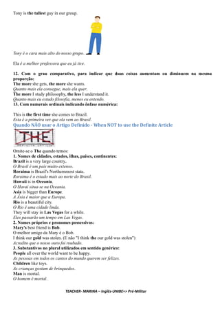 Tony is the tallest guy in our group.
Tony é o cara mais alto do nosso grupo.
Ela é a melhor professora que eu já tive.
12. Com o grau comparativo, para indicar que duas coisas aumentam ou diminuem na mesma
proporção:
The more she gets, the more she wants.
Quanto mais ela consegue, mais ela quer.
The more I study philosophy, the less I understand it.
Quanto mais eu estudo filosofia, menos eu entendo.
13. Com numerais ordinais indicando ênfase numérica:
This is the first time she comes to Brazil.
Esta é a primeira vez que ela vem ao Brasil.
Quando NÃO usar o Artigo De inido - When NOT to use the De inite Article
Omite-se o The quando temos:
1. Nomes de cidades, estados, ilhas, países, continentes:
Brazil is a very large country.
O Brasil é um país muito extenso.
Roraima is Brazil's Northernmost state.
Roraima é o estado mais ao norte do Brasil.
Hawaii is in Oceania.
O Havaí situa-se na Oceania.
Asia is bigger than Europe.
A Ásia é maior que a Europa.
Rio is a beautiful city.
O Rio é uma cidade linda.
They will stay in Las Vegas for a while.
Eles passarão um tempo em Las Vegas.
2. Nomes próprios e pronomes possessivos:
Mary's best friend is Bob.
O melhor amigo da Mary é o Bob.
I think our gold was stolen. (E não "I think the our gold was stolen")
Acredito que o nosso ouro foi roubado.
3. Substantivos no plural utilizados em sentido genérico:
People all over the world want to be happy.
As pessoas em todos os cantos do mundo querem ser felizes.
Children like toys.
As crianças gostam de brinquedos.
Man is mortal.
O homem é mortal.
TEACHER- MARINA – Inglês-UNIBE=> Pré-Militar
 