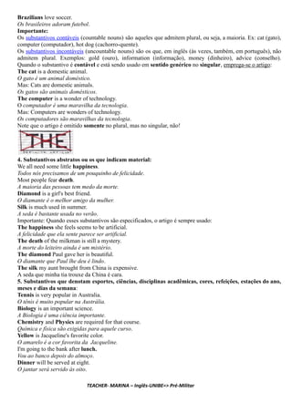 Brazilians love soccer.
Os brasileiros adoram futebol.
Importante:
Os substantivos contáveis (countable nouns) são aqueles que admitem plural, ou seja, a maioria. Ex: cat (gato),
computer (computador), hot dog (cachorro-quente).
Os substantivos incontáveis (uncountable nouns) são os que, em inglês (às vezes, também, em português), não
admitem plural. Exemplos: gold (ouro), information (informação), money (dinheiro), advice (conselho).
Quando o substantivo é contável e está sendo usado em sentido genérico no singular, emprega-se o artigo:
The cat is a domestic animal.
O gato é um animal doméstico.
Mas: Cats are domestic animals.
Os gatos são animais domésticos.
The computer is a wonder of technology.
O computador é uma maravilha da tecnologia.
Mas: Computers are wonders of technology.
Os computadores são maravilhas da tecnologia.
Note que o artigo é omitido somente no plural, mas no singular, não!
4. Substantivos abstratos ou os que indicam material:
We all need some little happiness.
Todos nós precisamos de um pouquinho de felicidade.
Most people fear death.
A maioria das pessoas tem medo da morte.
Diamond is a girl's best friend.
O diamante é o melhor amigo da mulher.
Silk is much used in summer.
A seda é bastante usada no verão.
Importante: Quando esses substantivos são especificados, o artigo é sempre usado:
The happiness she feels seems to be artificial.
A felicidade que ela sente parece ser artificial.
The death of the milkman is still a mystery.
A morte do leiteiro ainda é um mistério.
The diamond Paul gave her is beautiful.
O diamante que Paul lhe deu é lindo.
The silk my aunt brought from China is expensive.
A seda que minha tia trouxe da China é cara.
5. Substantivos que denotam esportes, ciências, disciplinas acadêmicas, cores, refeições, estações do ano,
meses e dias da semana:
Tennis is very popular in Australia.
O tênis é muito popular na Austrália.
Biology is an important science.
A Biologia é uma ciência importante.
Chemistry and Physics are required for that course.
Química e física são exigidas para aquele curso.
Yellow is Jacqueline's favorite color.
O amarelo é a cor favorita da Jacqueline.
I'm going to the bank after lunch.
Vou ao banco depois do almoço.
Dinner will be served at eight.
O jantar será servido às oito.
TEACHER- MARINA – Inglês-UNIBE=> Pré-Militar
 
