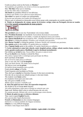 Could you please send me the books on Monday?
Você poderia, por gentileza, me enviar os livros na segunda-feira?
Mas: The blue of her eyes is stunning.
O azul dos olhos dela é estonteante.
The lunch my grandma offered us was delicious.
O almoço que minha vó nos ofereceu estava delicioso.
The winter we spent in London was unforgettable.
O inverno que passamos em Londres foi inesquecível.
Observe que os substantivos destacados nesse último grupo estão empregados em sentido específico.
6. Títulos ou designações de cargos, apesar de levarem o artigo, como em Português, devem ser usados
sem artigo quando acompanhados de nome próprio:
The president came to our city. O presidente veio à nossa cidade.
Mas: President Kennedy was murdered. O presidente Kennedy foi assassinado.
The Queen of England lives in London. A rainha da Inglaterra mora em Londres.
Mas: Queen Elizabeth II was crowned in 1953. A Rainha Elizabeth II foi coroada em 1953.
The doctor is visiting his patients. O médico está visitando seus pacientes.
Mas: Doctor Varella is visiting his patients. O doutor Varella está visitando seus pacientes.
The captain spoke to the soldiers. O capitão falou aos soldados.
Mas: Captain Smith spoke to the soldiers. O capitão Smith falou ao soldados.
7. Certos substantivos como bed, church, court, hospital, prison, college, school, market, home, society e
work, quando usados para a finalidade à qual se destinam normalmente:
Our children go to bed at nine. Nossos filhos vão para a cama às nove.
We go to church every Sunday to attend the Mass.
Nós vamos à igreja todos os domingos para participar da Missa.
He'll send them all to court.
Ele vai levá-los todos para os tribunais.
Tony is very sick. He is still in hospital.
Tony está muito doente. Ele ainda está no hospital.
The thieves were sent to prison.
Os ladrões foram mandados para a prisão.
Frank attends college in Florida.
Frank frequenta uma faculdade na Flórida.
They don't go to market on Saturdays because it's the most crowded day.
Eles não vão ao mercado aos sábados porque é o dia mais lotado.
The students went home earlier.
Os estudantes foram para casa mais cedo.
My wife goes to work on foot.
Minha esposa vai para o trabalho a pé.
8. Antes das palavras next e last, em expressões temporais:
We all plan to fly to Europe next semester.
Nós todos planejamos viajar para a Europa no semestre que vem.
Last week, Melanie didn't come to school because she was sick.
Na semana passada, Melanie não veio à escola porque estava doente.
9. Diante de palavras que se referem a idiomas:
They want to speak English fluently.
Eles querem falar Inglês fluentemente.
French and Rumanian are also romance languages.
O francês e o romeno também são línguas neolatinas.
Chinese is a very difficult language.
O Chinês é uma língua muito difícil.
TEACHER- MARINA – Inglês-UNIBE=> Pré-Militar
 
