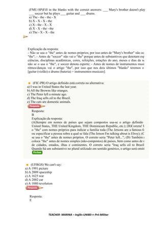 (FMU-SP)Fill in the blanks with the correct answers: ___ Mary's brother doesn't play
___ soccer but he plays ___ guitar and ___ drums.
a) The - the - the - X
b) X - X - X - the
c) X - the - X - X
d) X - X - the - the
e) The - X - X - the
Explicação da resposta:
- Não se usa o "the" antes de nomes próprios; por isso antes de "Mary's brother" não oco
"the"; - Antes de "soccer" não vai o "the" porque antes de substantivos que denotam esp
ciências, disciplinas acadêmicas, cores, refeições, estações do ano, meses e dias da se
não se o usa o "the", e soccer denota esporte; - Antes de nomes de instrumentos musi
ritmos/danças vai o artigo "the", por isso que nos dois últimos "blanks" teremos o
[guitar (violão) e drums (bateria) = instrumentos musicais].
(FIC-PR) O artigo definido está correto na alternativa:
a) I was in United States the last year.
b) All the Browns like oranges.
c) The Peter left a minute ago.
d) The Iraq sells oil to the Brazil.
e) The cats are domestic animals.
Resposta:
B
Explicação da resposta:
(A)Sempre em nomes de países que sejam compostos usa-se o artigo definido
United States, THE United Kingdom, THE Dominicam Republic, etc.); (B)Correta! U
o "the" com nomes próprios para indicar a família toda (The Jetsons are a famous fa
ou especificar a pessoa sobre a qual se fala (The Jetson I'm talking about is Elroy); (C
se usa o "the" antes de nomes próprios. O correto seria "Peter left..."; (D) Também n
coloca "the" antes de nomes simples (não-compostos) de países, bem como antes de n
de cidades, estados, ilhas e continentes. O correto seria "Iraq sells oil to Brazil
Quando há um substantivo no plural utilizado em sentido genérico, o artigo será omiti
(UFRGS) We can't say:
a) A 1991 picture
b) A 2009 spaceship
c) A 1625 war
d) A 2002 car
e) A 1880 revolution
Resposta:
E
TEACHER- MARINA – Inglês-UNIBE=> Pré-Militar
 