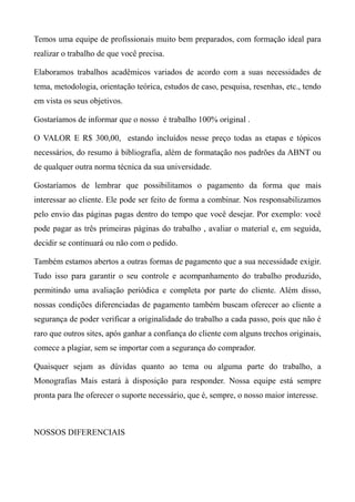 Temos uma equipe de profissionais muito bem preparados, com formação ideal para
realizar o trabalho de que você precisa.
Elaboramos trabalhos acadêmicos variados de acordo com a suas necessidades de
tema, metodologia, orientação teórica, estudos de caso, pesquisa, resenhas, etc., tendo
em vista os seus objetivos.
Gostaríamos de informar que o nosso é trabalho 100% original .
O VALOR E R$ 300,00, estando incluídos nesse preço todas as etapas e tópicos
necessários, do resumo à bibliografia, além de formatação nos padrões da ABNT ou
de qualquer outra norma técnica da sua universidade.
Gostaríamos de lembrar que possibilitamos o pagamento da forma que mais
interessar ao cliente. Ele pode ser feito de forma a combinar. Nos responsabilizamos
pelo envio das páginas pagas dentro do tempo que você desejar. Por exemplo: você
pode pagar as três primeiras páginas do trabalho , avaliar o material e, em seguida,
decidir se continuará ou não com o pedido.
Também estamos abertos a outras formas de pagamento que a sua necessidade exigir.
Tudo isso para garantir o seu controle e acompanhamento do trabalho produzido,
permitindo uma avaliação periódica e completa por parte do cliente. Além disso,
nossas condições diferenciadas de pagamento também buscam oferecer ao cliente a
segurança de poder verificar a originalidade do trabalho a cada passo, pois que não é
raro que outros sites, após ganhar a confiança do cliente com alguns trechos originais,
comece a plagiar, sem se importar com a segurança do comprador.
Quaisquer sejam as dúvidas quanto ao tema ou alguma parte do trabalho, a
Monografias Mais estará à disposição para responder. Nossa equipe está sempre
pronta para lhe oferecer o suporte necessário, que é, sempre, o nosso maior interesse.
NOSSOS DIFERENCIAIS
 