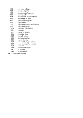 990. two years college
991. uma monografia
992. uma monografia pronta
993. univercidade
994. universidade aberta do brasil
995. universities in texas
996. venda de monografia
997. venda de tcc
998. venda de trabalhos academicos
999. venda monografia
1000. venda por encomenda
1001. venda tcc
1002. vender e comprar
1003. vestibular fatec
1004. web advisor tcc
1005. web monografias
1006. webadvisor tcc
1007. what is a two year college
1008. www monografias prontas
1009. www.tcc
1010. www.tcc.edu login
1011. zé moleza
1012. zé moleza tcc
1013. zé moleza trabalhos
 