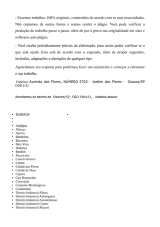 - Fazemos trabalhos 100% originais, construídos de acordo com as suas necessidades.
Não copiamos de outras fontes e somos contra o plágio. Você pode verificar a
produção do trabalho passo a passo, além de por à prova sua originalidade em sites e
softwares anti-plágio;
- Você recebe periodicamente prévias da elaboração, para assim poder verificar se o
que está sendo feito está de acordo com o esperado, além de propor sugestões,
inclusões, adaptações e alterações de qualquer tipo.
Aguardamos sua resposta para podermos fazer um orçamento e começar a estruturar
o seu trabalho.
Endereço Avenida das Flores, NÚMERO 2703 - Jardim das Flores - Osasco/SP
DDD (11)
Atendemos os bairros de Osasco/SP, SÃO PAULO, , listados abaixo:
• BAIRROS
•
•
• Adalgisa
• Aliança
• Ayrosa
• Bandeiras
• Baronesa
• Bela Vista
• Bonança
• Bonfim
• Bussocaba
• Castelo Branco
• Centro
• Cidade das Flores
• Cidade de Deus
• Cipava
• City Bussocaba
• Conceição
• Conjunto Metalúrgicos
• Continental
• Distrito Industrial Altino
• Distrito Industrial Anhanguera
• Distrito Industrial Autonomistas
• Distrito Industrial Centro
• Distrito Industrial Mazzei
•
 