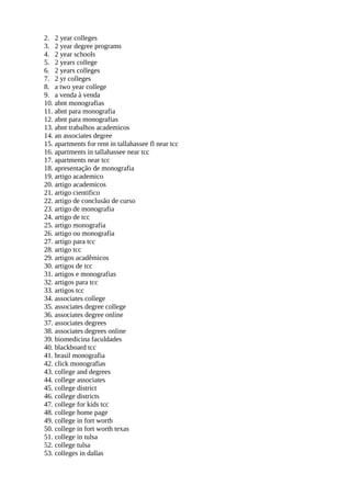 2. 2 year colleges
3. 2 year degree programs
4. 2 year schools
5. 2 years college
6. 2 years colleges
7. 2 yr colleges
8. a two year college
9. a venda à venda
10. abnt monografias
11. abnt para monografia
12. abnt para monografias
13. abnt trabalhos academicos
14. an associates degree
15. apartments for rent in tallahassee fl near tcc
16. apartments in tallahassee near tcc
17. apartments near tcc
18. apresentação de monografia
19. artigo academico
20. artigo academicos
21. artigo cientifico
22. artigo de conclusão de curso
23. artigo de monografia
24. artigo de tcc
25. artigo monografia
26. artigo ou monografia
27. artigo para tcc
28. artigo tcc
29. artigos acadêmicos
30. artigos de tcc
31. artigos e monografias
32. artigos para tcc
33. artigos tcc
34. associates college
35. associates degree college
36. associates degree online
37. associates degrees
38. associates degrees online
39. biomedicina faculdades
40. blackboard tcc
41. brasil monografia
42. click monografias
43. college and degrees
44. college associates
45. college district
46. college districts
47. college for kids tcc
48. college home page
49. college in fort worth
50. college in fort worth texas
51. college in tulsa
52. college tulsa
53. colleges in dallas
 