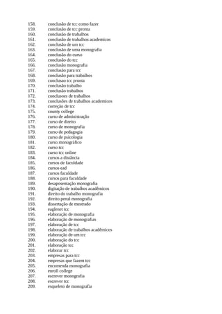 158. conclusão de tcc como fazer
159. conclusão de tcc pronta
160. conclusão de trabalhos
161. conclusão de trabalhos academicos
162. conclusão de um tcc
163. conclusão de uma monografia
164. conclusão do curso
165. conclusão do tcc
166. conclusão monografia
167. conclusão para tcc
168. conclusão para trabalhos
169. conclusao tcc pronta
170. conclusão trabalho
171. conclusão trabalhos
172. conclusoes de trabalhos
173. conclusões de trabalhos academicos
174. correção de tcc
175. county college
176. curso de administração
177. curso de direito
178. curso de monografia
179. curso de pedagogia
180. curso de psicologia
181. curso monográfico
182. curso tcc
183. curso tcc online
184. cursos a distância
185. cursos de faculdade
186. cursos ead
187. cursos faculdade
188. cursos para faculdade
189. desaposentação monografia
190. digitação de trabalhos acadêmicos
191. direito do trabalho monografia
192. direito penal monografia
193. dissertação de mestrado
194. eaglenet tcc
195. elaboração de monografia
196. elaboração de monografias
197. elaboração de tcc
198. elaboração de trabalhos acadêmicos
199. elaboração de um tcc
200. elaboração do tcc
201. elaboração tcc
202. elaborar tcc
203. empresas para tcc
204. empresas que fazem tcc
205. encomenda monografia
206. enroll college
207. escrever monografia
208. escrever tcc
209. esqueleto de monografia
 