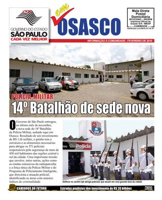 em                                                                        Mala Direta
                                                                                                                   Postal




                                      OSASCO
                                                                                                                 Domiciliária
                                                                                                             9912235443 – DR/SPM
                                                                                                              Imprensa Oﬁcial do
                                                                                                              Estado S/A - IMESP
                                                                                                                     CORREIOS
                                                                                                           Distribuição Lei 6.538/78, Art. 40, $1º




                                                                    INFORMAÇÃO À COMUNIDADE - FEVEREIRO DE 2010




 POLÍCIA MILITAR

 14º Batalhão de sede nova
O
      Governo de São Paulo entregou,
      no último mês de novembro,
      a nova sede do 14º Batalhão
da Polícia Militar, sediado aqui em
Osasco. Resultado de um investimento
de R$ 1,16 milhão, o prédio tem a
estrutura e as dimensões necessárias
para abrigar os 571 policiais
responsáveis pela segurança de mais de
430 mil habitantes das regiões central e
sul da cidade. Uma importante missão
que envolve, entre outras, ações como
as rondas ostensivas da radiopatrulha
e a força tática da Polícia Militar e do
Programa de Policiamento Inteligente,
que direciona a atuação policial,
identiﬁcando as áreas com maiores
índices de criminalidade.                   Edifício no Jardim Ipê abriga policiais que atuam em uma grande área da cidade

                                                                                                                                    Páginas
      CAMINHOS DO FUTURO                   Estradas paulistas têm investimento de R$ 20 bilhões                                     centrais
 