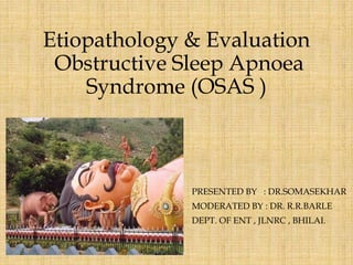 Etiopathology & Evaluation
Obstructive Sleep Apnoea
Syndrome (OSAS )
PRESENTED BY : DR.SOMASEKHAR
MODERATED BY : DR. R.R.BARLE
DEPT. OF ENT , JLNRC , BHILAI.
 