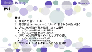 仕様
11ためしに、モデリングして比較してみます。
仕様
1. 映画の配信サービス
2. 月額課金（サブスクリプション）によって、見られる本数が違う
3. プランAの視聴可能本数は、以下の通り
• オプション1（一般タイトルから、毎月2本）
• オプション2（一般タイトルから、毎月5本）
4. プランBの視聴可能タイトルは、以下の通り
• オプション３（特殊タイトルが月3本）
• オプション４（特殊タイトルが見放題）
5. プランAとBは、それぞれ一つずつ契約可能
 