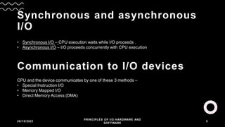 Synchronous and asynchronous
I/O
26/10/2021
PRINCIPLES OF I/O HARDWARE AND
SOFTWARE
5
• Synchronous I/O – CPU execution waits while I/O proceeds .
• Asynchronous I/O – I/O proceeds concurrently with CPU execution
Communication to I/O devices
CPU and the device communicates by one of these 3 methods –
• Special Instruction I/O
• Memory Mapped I/O
• Direct Memory Access (DMA)
 