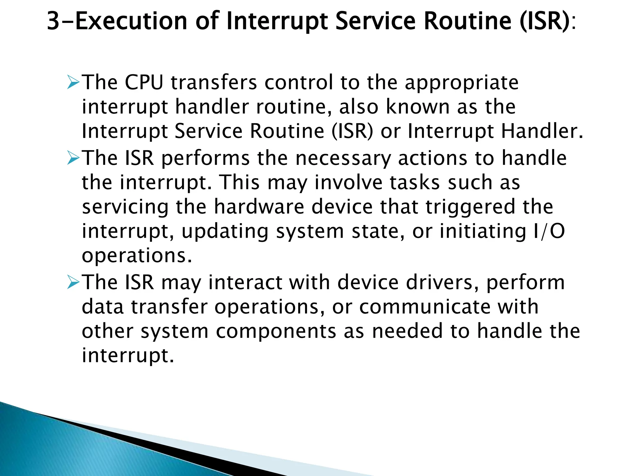 3-Execution of Interrupt Service Routine (ISR):
The CPU transfers control to the appropriate
interrupt handler routine, also known as the
Interrupt Service Routine (ISR) or Interrupt Handler.
The ISR performs the necessary actions to handle
the interrupt. This may involve tasks such as
servicing the hardware device that triggered the
interrupt, updating system state, or initiating I/O
operations.
The ISR may interact with device drivers, perform
data transfer operations, or communicate with
other system components as needed to handle the
interrupt.
 