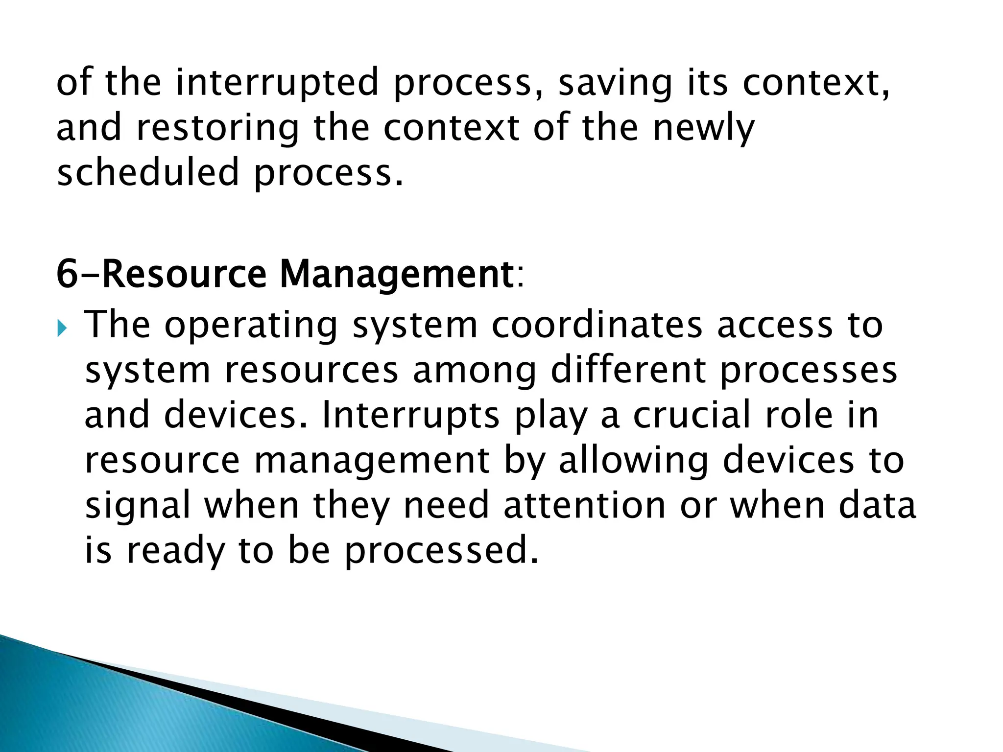 of the interrupted process, saving its context,
and restoring the context of the newly
scheduled process.
6-Resource Management:
 The operating system coordinates access to
system resources among different processes
and devices. Interrupts play a crucial role in
resource management by allowing devices to
signal when they need attention or when data
is ready to be processed.
 