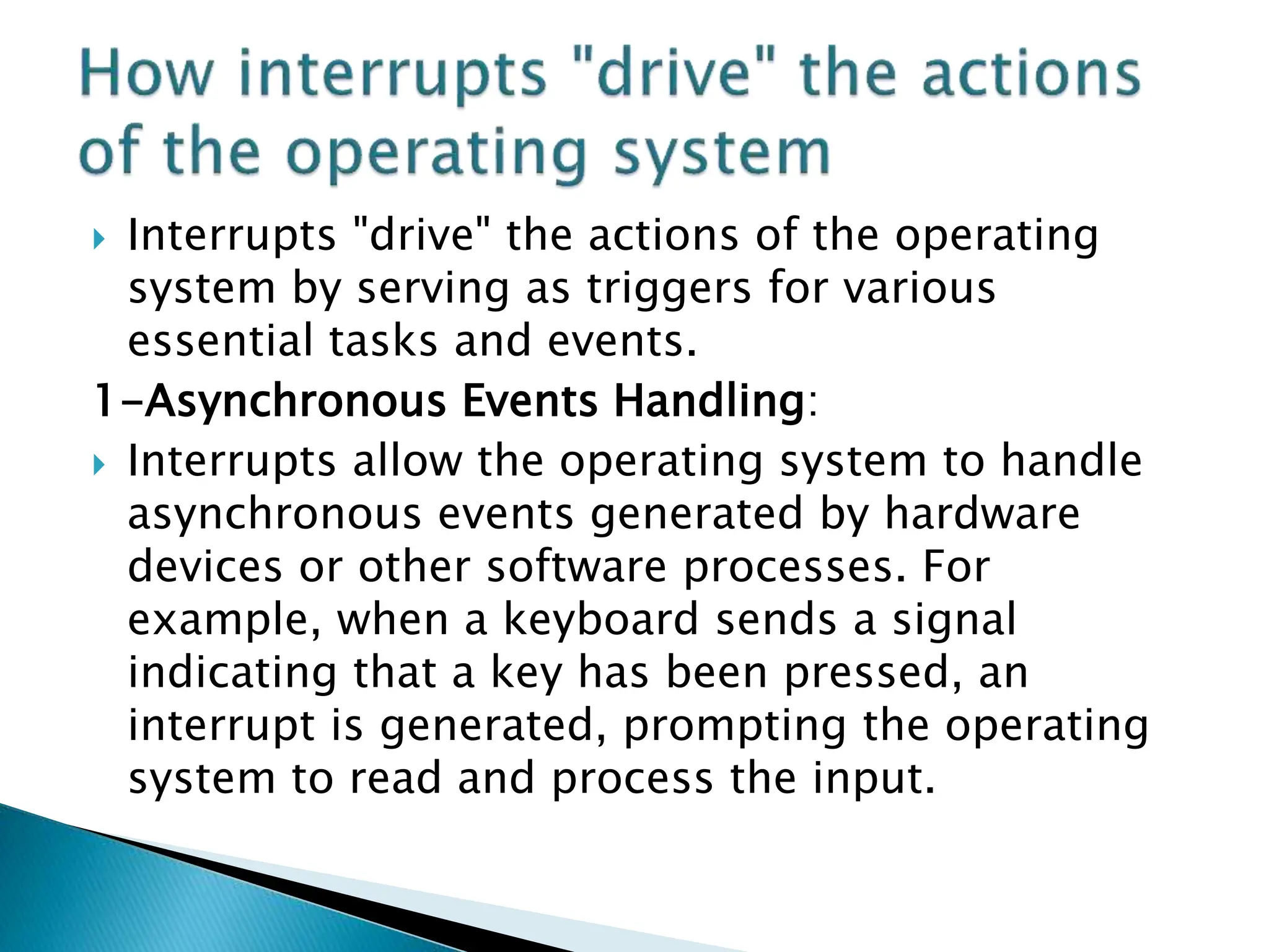  Interrupts "drive" the actions of the operating
system by serving as triggers for various
essential tasks and events.
1-Asynchronous Events Handling:
 Interrupts allow the operating system to handle
asynchronous events generated by hardware
devices or other software processes. For
example, when a keyboard sends a signal
indicating that a key has been pressed, an
interrupt is generated, prompting the operating
system to read and process the input.
 