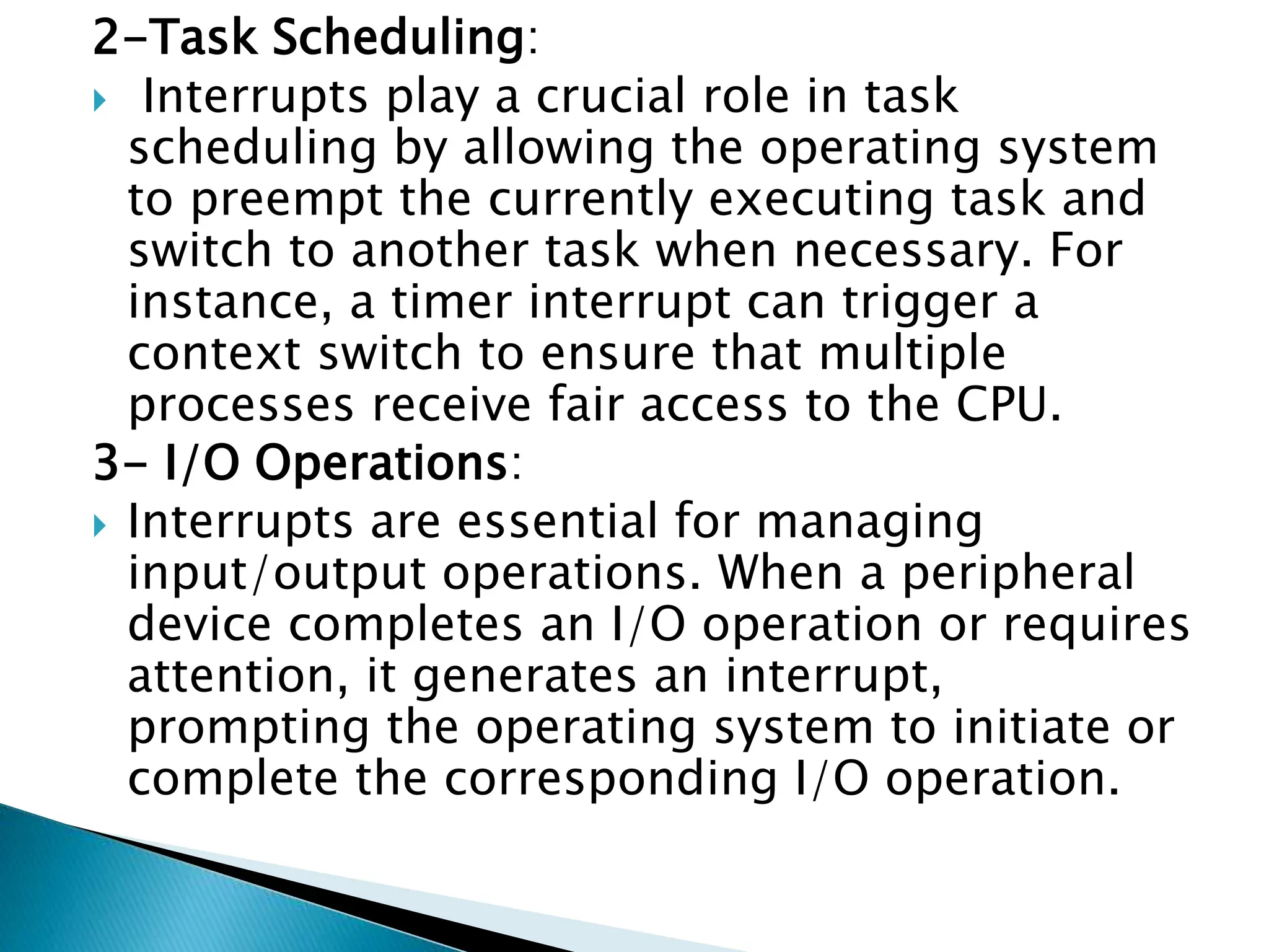 2-Task Scheduling:
 Interrupts play a crucial role in task
scheduling by allowing the operating system
to preempt the currently executing task and
switch to another task when necessary. For
instance, a timer interrupt can trigger a
context switch to ensure that multiple
processes receive fair access to the CPU.
3- I/O Operations:
 Interrupts are essential for managing
input/output operations. When a peripheral
device completes an I/O operation or requires
attention, it generates an interrupt,
prompting the operating system to initiate or
complete the corresponding I/O operation.
 