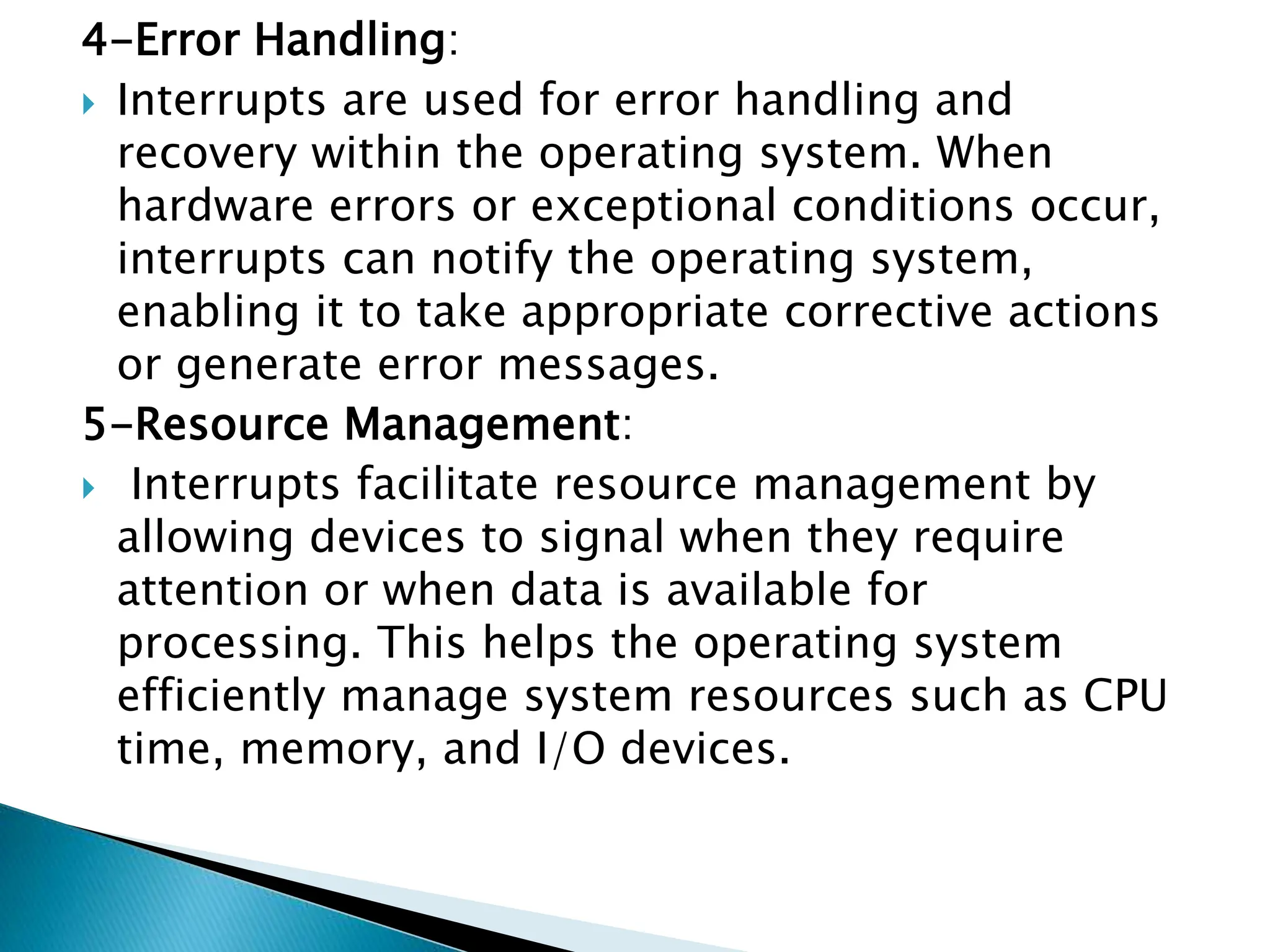 4-Error Handling:
 Interrupts are used for error handling and
recovery within the operating system. When
hardware errors or exceptional conditions occur,
interrupts can notify the operating system,
enabling it to take appropriate corrective actions
or generate error messages.
5-Resource Management:
 Interrupts facilitate resource management by
allowing devices to signal when they require
attention or when data is available for
processing. This helps the operating system
efficiently manage system resources such as CPU
time, memory, and I/O devices.
 