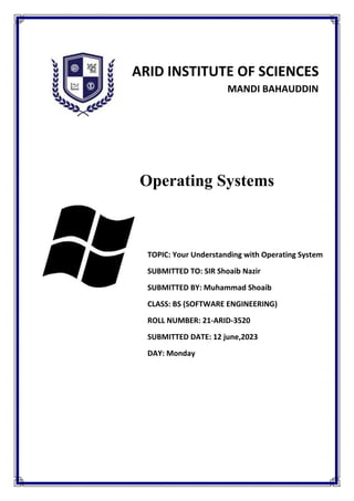 ARID INSTITUTE OF SCIENCES
MANDI BAHAUDDIN
TEACHER’S SIGNATURE: MARKS:
Operating Systems
TOPIC: Your Understanding with Operating System
SUBMITTED TO: SIR Shoaib Nazir
SUBMITTED BY: Muhammad Shoaib
CLASS: BS (SOFTWARE ENGINEERING)
ROLL NUMBER: 21-ARID-3520
SUBMITTED DATE: 12 june,2023
DAY: Monday
 