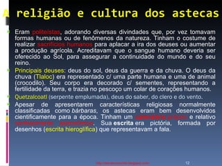 A religião e cultura dos astecas http://ednamourahist.blogspot.com/  Eram  politeístas , adorando diversas divindades que, por vez tomavam formas humanas ou de fenômenos da natureza. Tinham o costume de realizar  sacrifícios humanos  para aplacar a ira dos deuses ou aumentar a produção agrícola. Acreditavam que o sangue humano deveria ser oferecido ao Sol, para assegurar a continuidade do mundo e do seu reino. Principais deuses : deus do sol, deus da guerra e da chuva. O deus da chuva ( Tlaloc ) era representado c/ uma parte humana e uma de animal (crocodilo). Seu corpo era decorado c/ sementes, representando a fertilidade da terra, e trazia no pescoço um colar de corações humanos.  Quetzalcoatl  (serpente emplumada), deus do saber, do clero e do vento.   Apesar de apresentarem características religiosas normalmente classificadas como  bárbaras , os astecas eram bem desenvolvidos cientificamente para a época. Tinham um  calendário  próprio  e relativo  conhecimento astronômico . Sua  escrita  era pictória, formada por desenhos ( escrita hieroglífica ) que representavam a fala.  