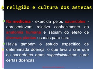 A religião e cultura dos astecas http://ednamourahist.blogspot.com/  Na  medicina  - exercida pelos  sacerdotes  - apresentavam relativo conhecimento da  anatomia humana  e sabiam do efeito de  diversas plantas  usadas para cura.  Havia também o estudo específico de determinada doença, o que leva a crer que os sacerdotes eram  especialistas  em curar certas doenças.  