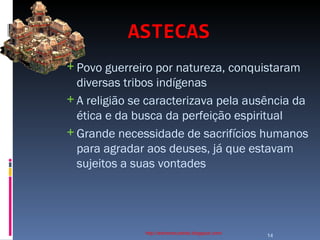 ASTECAS   http://ednamourahist.blogspot.com/  Povo guerreiro por natureza, conquistaram diversas tribos indígenas A religião se caracterizava pela ausência da ética e da busca da perfeição espiritual Grande necessidade de sacrifícios humanos para agradar aos deuses, já que estavam sujeitos a suas vontades  