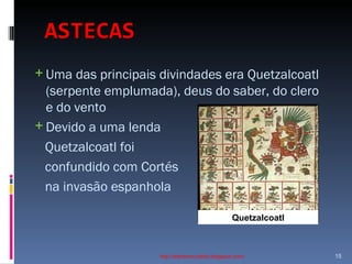 ASTECAS   Uma das principais divindades era Quetzalcoatl (serpente emplumada), deus do saber, do clero e do vento  Devido a uma lenda  Quetzalcoatl foi  confundido com Cortés na invasão espanhola http://ednamourahist.blogspot.com/  Quetzalcoatl 