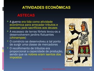 ATIVIDADES ECONÔMICAS    http://ednamourahist.blogspot.com/  A guerra  era tida como atividade econômica para arrecadar tributos e pessoas para sacrifícios aos deuses A escassez de terras férteis levou-os a desenvolverem jardins flutuantes ( chinampas ) O comércio se desenvolveu a tal ponto de surgir uma classe de mercadores O recolhimento de tributos era proporcional a capacidade de produção, sendo que os  nobres eram isentos dos impostos ASTECAS 