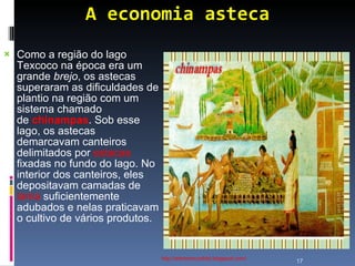 A economia asteca http://ednamourahist.blogspot.com/  Como a região do lago Texcoco na época era um grande  brejo , os astecas superaram as dificuldades de plantio na região com um sistema chamado de  chinampas . Sob esse lago, os astecas demarcavam canteiros delimitados por  estacas  fixadas no fundo do lago. No interior dos canteiros, eles depositavam camadas de  lama  suficientemente adubados e nelas praticavam o cultivo de vários produtos.  