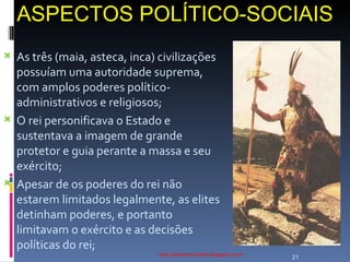 ASPECTOS POLÍTICO-SOCIAIS http://ednamourahist.blogspot.com/  As três (maia, asteca, inca) civilizações possuíam uma autoridade suprema, com amplos poderes político-administrativos e religiosos; O rei personificava o Estado e sustentava a imagem de grande protetor e guia perante a massa e seu exército; Apesar de os poderes do rei não estarem limitados legalmente, as elites detinham poderes, e portanto limitavam o exército e as decisões políticas do rei; 