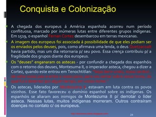 Conquista e Colonização http://ednamourahist.blogspot.com/  A chegada dos europeus á América espanhola acorreu num período conflituosa, marcado por inúmeras lutas entre diferentes grupos indígenas. Em 1519, o espanhol  Fernan Cortez  desembarcou em terras mexicanas.  A imagem dos europeus foi associada á possibilidade de que eles podiam ser os enviados pelos deuses , pois, como afirmava uma lenda, o deus  Quetzacoalt  havia partido, mas um dia retornaria p/ seu povo. Essa crença contribuiu p/ a fragilidade dos grupos diante dos europeus. Os “deuses” enganaram os astecas  - por confundir a chegada dos espanhóis com o retorno dos deuses, Montesuma II, o imperador asteca, chegou a dizer a Cortez, quando este entrou em Tenochtitlan:  “Sejai bem-vindo, nosso senhor , de volta vosso pais e entre o vosso povo, para vos sentar sobre vosso trono, do qual fui o detentor por algum tempo, em vosso nome.”  Os astecas, liderados por  Montezuma II , estavam em luta contra os povos vizinhos. Esse fato favoreceu o domínio espanhol sobre os indígenas. Os espanhóis se aliaram aos inimigos de  Montezuma II p/ derrotar o líder asteca. Nessas lutas, muitos indígenas morreram. Outros contraíram doenças no contato c/ os europeus.  