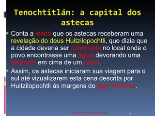 Tenochtitlán: a capital dos astecas http://ednamourahist.blogspot.com/  Conta a  lenda  que os astecas receberam uma  revelação do deus Huitzilopochtli , que dizia que a cidade deveria ser  construída  no local onde o povo encontrasse uma  águia  devorando uma  serpente  em cima de um  cacto .  Assim, os astecas iniciaram sua viagem para o sul até vizualizarem esta cena descrita por Huitzilopochtli às margens do  lago Texcoco .  