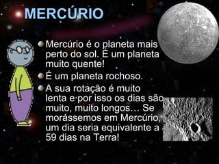 MERCÚRIO Mercúrio é o planeta mais perto do sol. É um planeta muito quente! É um planeta rochoso. A sua rotação é muito lenta e por isso os dias são muito, muito longos… Se morássemos em Mercúrio, um dia seria equivalente a 59 dias na Terra! 