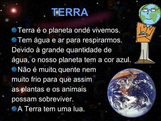 TERRA Terra é o planeta onde vivemos.  Tem água e ar para respirarmos.  Devido à grande quantidade de  água, o nosso planeta tem a cor azul. Não é muito quente nem  muito frio para que assim  as plantas e os animais  possam sobreviver. A Terra tem uma lua. 