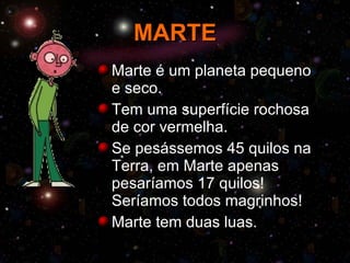 MARTE Marte é um planeta pequeno e seco. Tem uma superfície rochosa de cor vermelha. Se pesássemos 45 quilos na Terra, em Marte apenas pesaríamos 17 quilos! Seríamos todos magrinhos! Marte tem duas luas. 