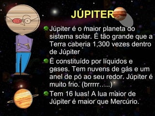 JÚPITER Júpiter é o maior planeta do sistema solar. É tão grande que a Terra caberia 1,300 vezes dentro de Júpiter É constituído por líquidos e gases. Tem nuvens de gás e um anel de pó ao seu redor. Júpiter é muito frio. (brrrrr…..) Tem 16 luas! A lua maior de Júpiter é maior que Mercúrio. 