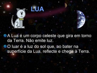 LUA A Lua é um corpo celeste que gira em torno da Terra. Não emite luz.  O luar é a luz do sol que, ao bater na superfície da Lua, reflecte e chega à Terra. 